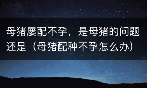 母猪屡配不孕，是母猪的问题还是（母猪配种不孕怎么办）