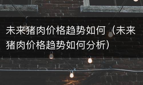 未来猪肉价格趋势如何（未来猪肉价格趋势如何分析）