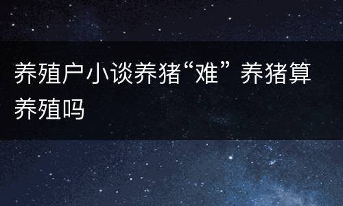 养殖户小谈养猪“难” 养猪算养殖吗