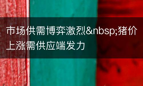 市场供需博弈激烈&nbsp;猪价上涨需供应端发力