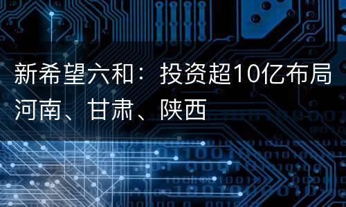 新希望六和：投资超10亿布局河南、甘肃、陕西