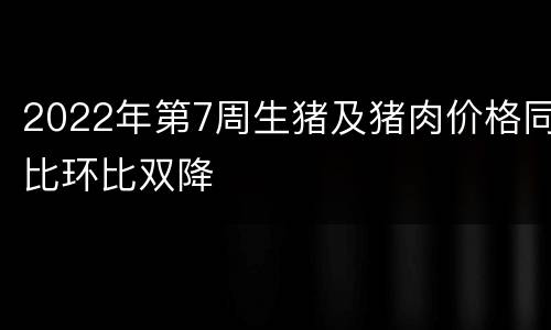 2022年第7周生猪及猪肉价格同比环比双降