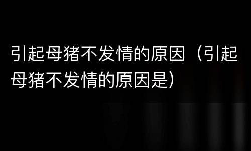 引起母猪不发情的原因（引起母猪不发情的原因是）