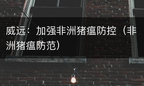 威远：加强非洲猪瘟防控（非洲猪瘟防范）