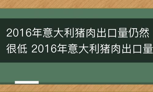 2016年意大利猪肉出口量仍然很低 2016年意大利猪肉出口量仍然很低的原因