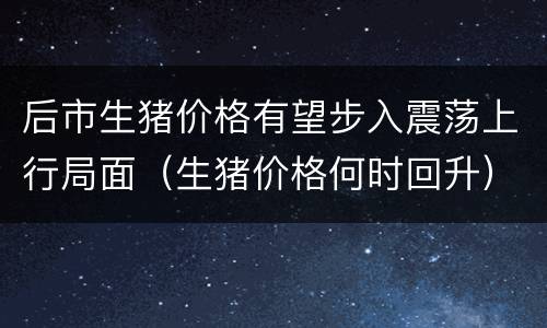 后市生猪价格有望步入震荡上行局面（生猪价格何时回升）