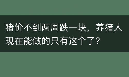 猪价不到两周跌一块，养猪人现在能做的只有这个了？