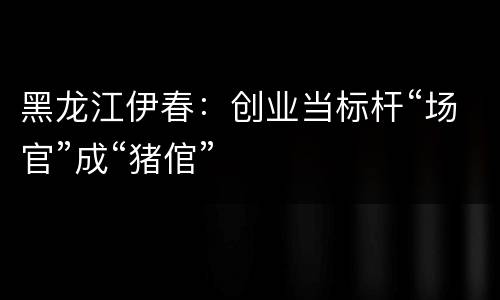 黑龙江伊春：创业当标杆“场官”成“猪倌”