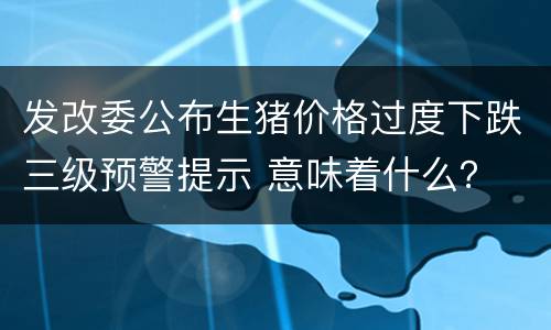 发改委公布生猪价格过度下跌三级预警提示 意味着什么？