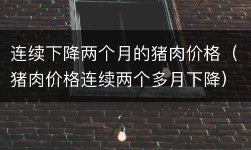 连续下降两个月的猪肉价格（猪肉价格连续两个多月下降）