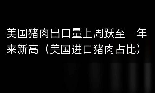 美国猪肉出口量上周跃至一年来新高（美国进口猪肉占比）