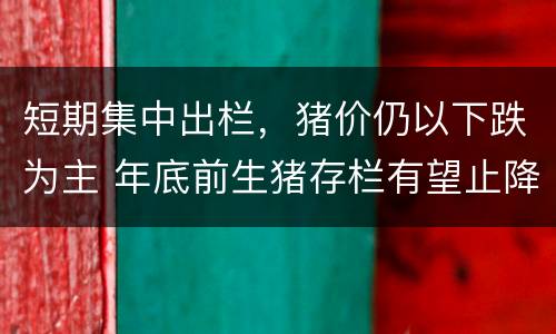 短期集中出栏，猪价仍以下跌为主 年底前生猪存栏有望止降回升