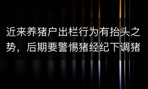 近来养猪户出栏行为有抬头之势，后期要警惕猪经纪下调猪价
