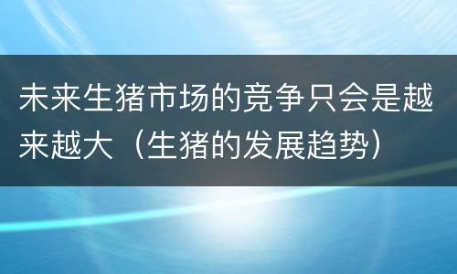 未来生猪市场的竞争只会是越来越大（生猪的发展趋势）