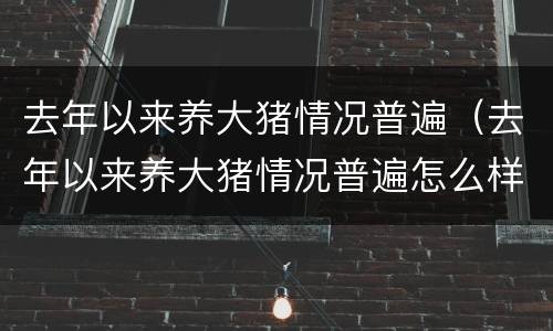 去年以来养大猪情况普遍（去年以来养大猪情况普遍怎么样）