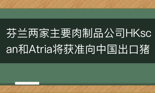 芬兰两家主要肉制品公司HKscan和Atria将获准向中国出口猪肉