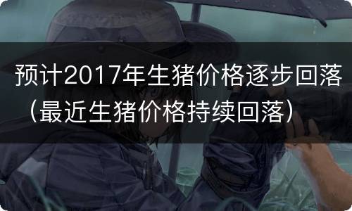 预计2017年生猪价格逐步回落（最近生猪价格持续回落）