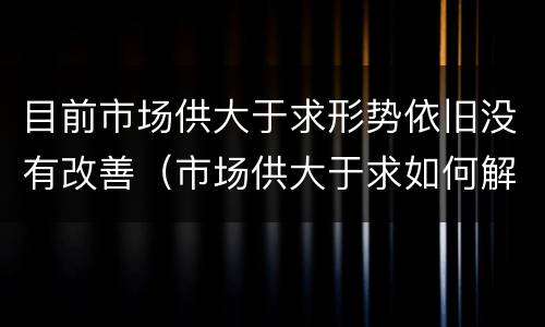 目前市场供大于求形势依旧没有改善（市场供大于求如何解决）