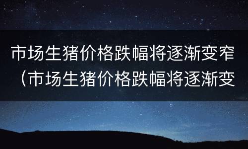 市场生猪价格跌幅将逐渐变窄（市场生猪价格跌幅将逐渐变窄的原因）