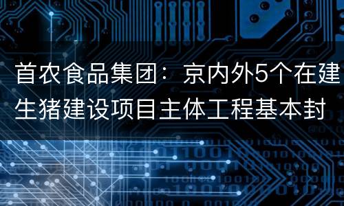 首农食品集团：京内外5个在建生猪建设项目主体工程基本封顶