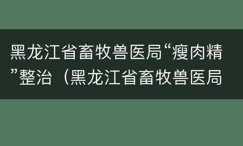 黑龙江省畜牧兽医局“瘦肉精”整治（黑龙江省畜牧兽医局网）