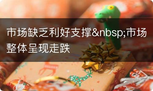 市场缺乏利好支撑&nbsp;市场整体呈现走跌