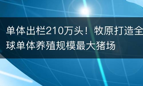 单体出栏210万头！牧原打造全球单体养殖规模最大猪场