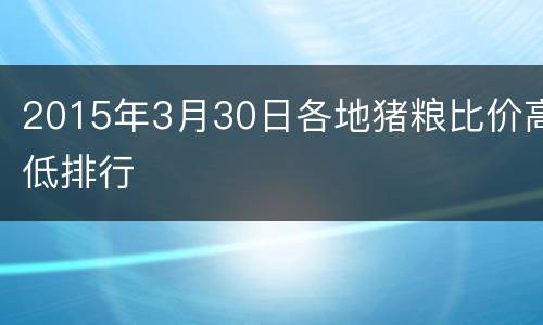 2015年3月30日各地猪粮比价高低排行