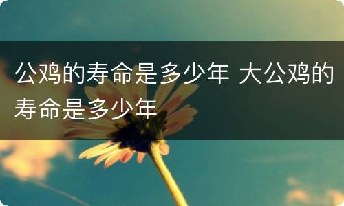 公鸡的寿命是多少年 大公鸡的寿命是多少年