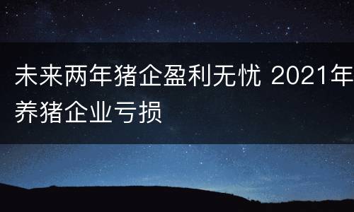 未来两年猪企盈利无忧 2021年养猪企业亏损
