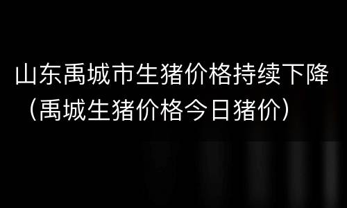 山东禹城市生猪价格持续下降（禹城生猪价格今日猪价）