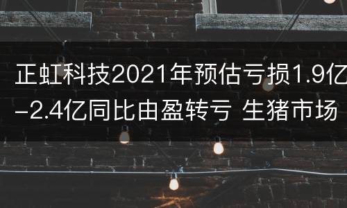 正虹科技2021年预估亏损1.9亿-2.4亿同比由盈转亏 生猪市场销售价格