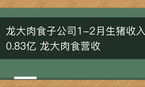 龙大肉食子公司1-2月生猪收入0.83亿 龙大肉食营收