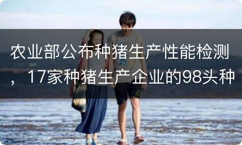 农业部公布种猪生产性能检测，17家种猪生产企业的98头种公猪不符
