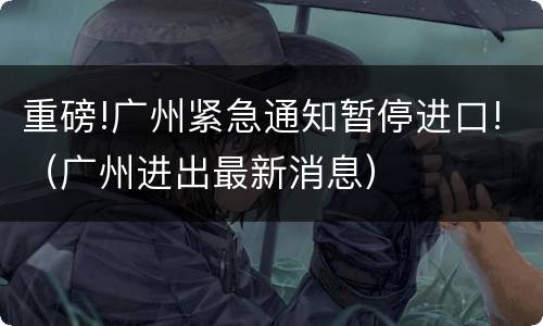 重磅!广州紧急通知暂停进口!（广州进出最新消息）