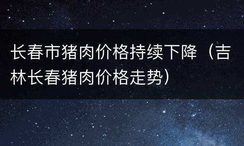 长春市猪肉价格持续下降（吉林长春猪肉价格走势）