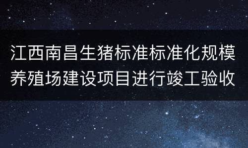 江西南昌生猪标准标准化规模养殖场建设项目进行竣工验收