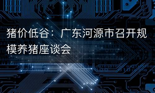 猪价低谷：广东河源市召开规模养猪座谈会