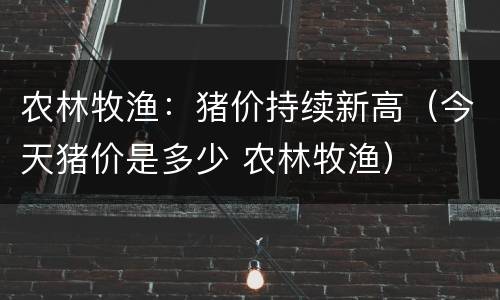 农林牧渔：猪价持续新高（今天猪价是多少 农林牧渔）