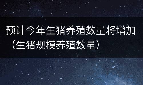 预计今年生猪养殖数量将增加（生猪规模养殖数量）