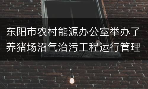 东阳市农村能源办公室举办了养猪场沼气治污工程运行管理培训
