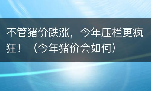 不管猪价跌涨，今年压栏更疯狂！（今年猪价会如何）