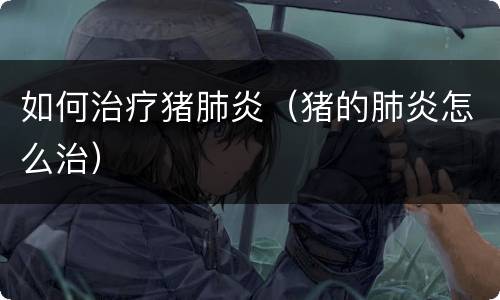 如何治疗猪肺炎（猪的肺炎怎么治）