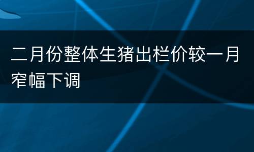 二月份整体生猪出栏价较一月窄幅下调