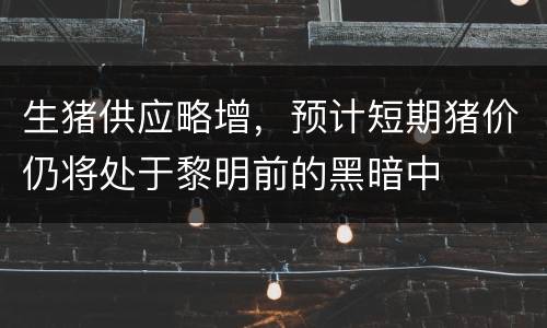 生猪供应略增，预计短期猪价仍将处于黎明前的黑暗中