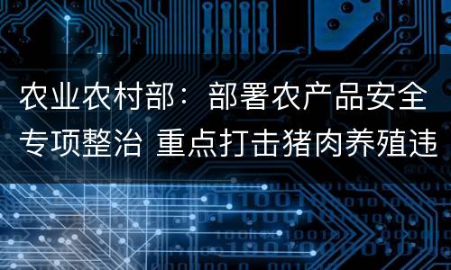 农业农村部：部署农产品安全专项整治 重点打击猪肉养殖违法用药