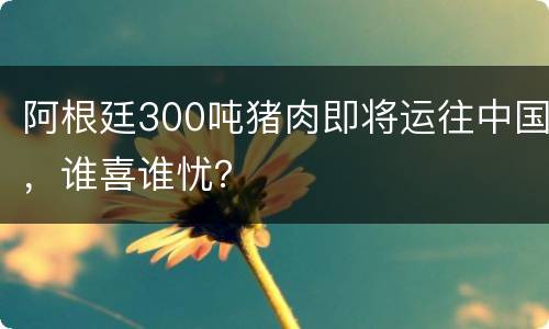 阿根廷300吨猪肉即将运往中国，谁喜谁忧？