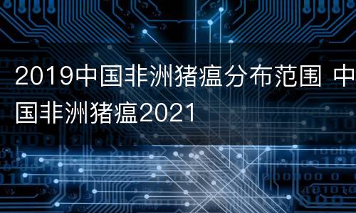 2019中国非洲猪瘟分布范围 中国非洲猪瘟2021