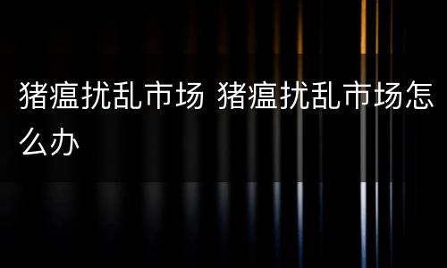 猪瘟扰乱市场 猪瘟扰乱市场怎么办