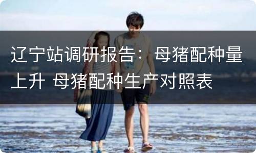 辽宁站调研报告：母猪配种量上升 母猪配种生产对照表